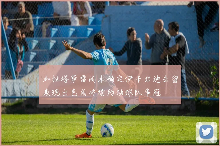 加拉塔萨雷尚未确定伊卡尔迪去留表现出色或将续约助球队争冠