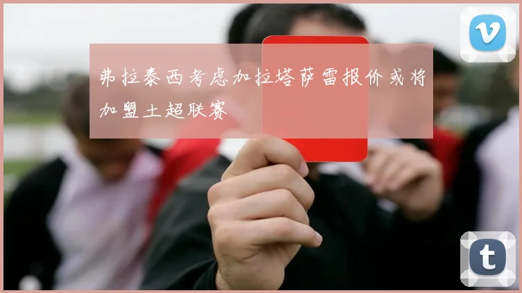 弗拉泰西考虑加拉塔萨雷报价或将加盟土超联赛