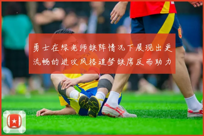 勇士在绿老师缺阵情况下展现出更流畅的进攻风格追梦缺席反而助力球队表现提升
