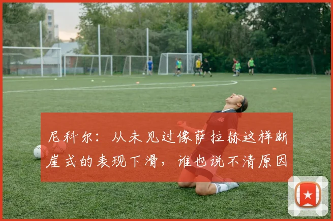尼科尔：从未见过像萨拉赫这样断崖式的表现下滑，谁也说不清原因