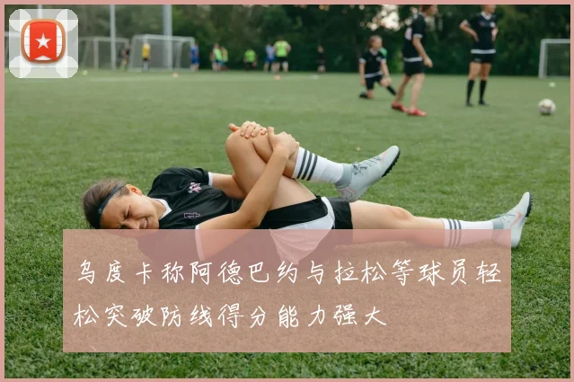 乌度卡称阿德巴约与拉松等球员轻松突破防线得分能力强大