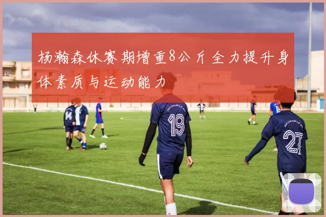 杨瀚森休赛期增重8公斤全力提升身体素质与运动能力