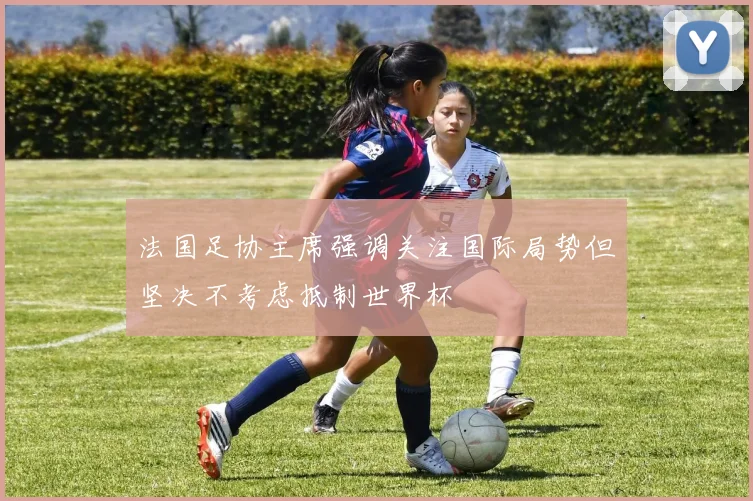 法国足协主席强调关注国际局势但坚决不考虑抵制世界杯