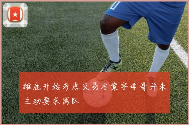 雄鹿开始考虑交易方案字母哥并未主动要求离队