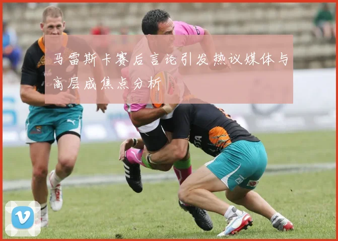 马雷斯卡赛后言论引发热议媒体与高层成焦点分析