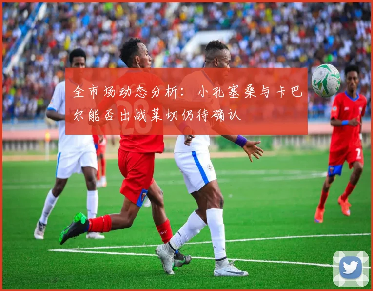 全市场动态分析：小孔塞桑与卡巴尔能否出战莱切仍待确认