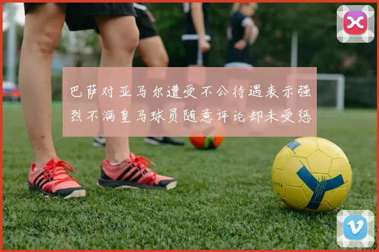 巴萨对亚马尔遭受不公待遇表示强烈不满皇马球员随意评论却未受惩罚