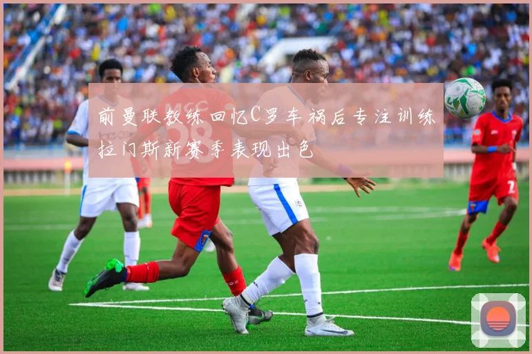 前曼联教练回忆C罗车祸后专注训练拉门斯新赛季表现出色