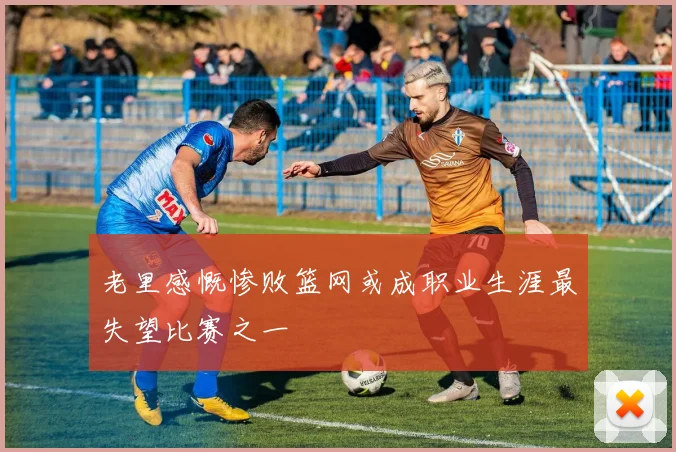 老里感慨惨败篮网或成职业生涯最失望比赛之一