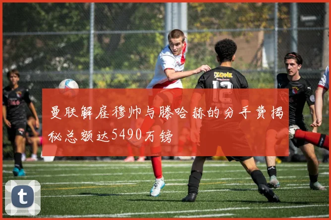 曼联解雇穆帅与滕哈赫的分手费揭秘总额达5490万镑