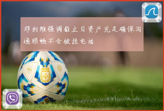 邓利维强调截止日资产充足确保沟通顺畅不会被挂电话