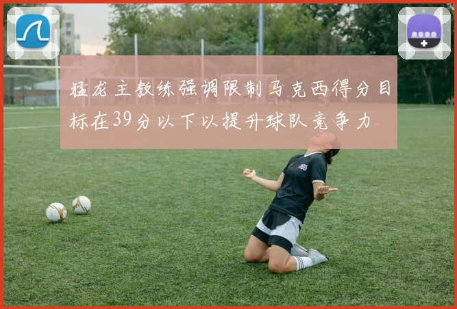 猛龙主教练强调限制马克西得分目标在39分以下以提升球队竞争力