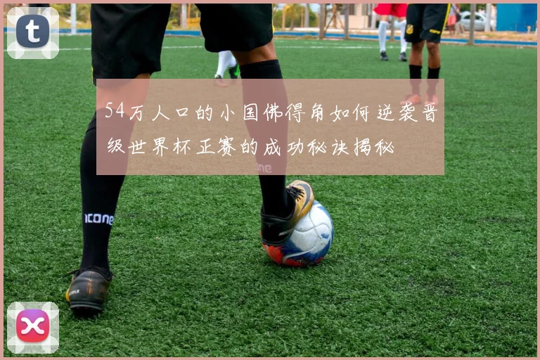 54万人口的小国佛得角如何逆袭晋级世界杯正赛的成功秘诀揭秘