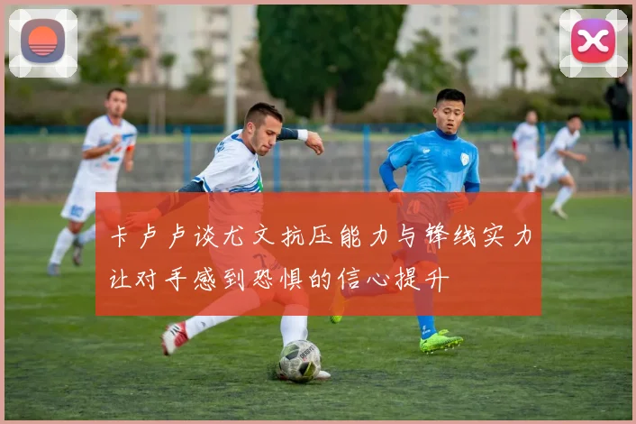 卡卢卢谈尤文抗压能力与锋线实力让对手感到恐惧的信心提升